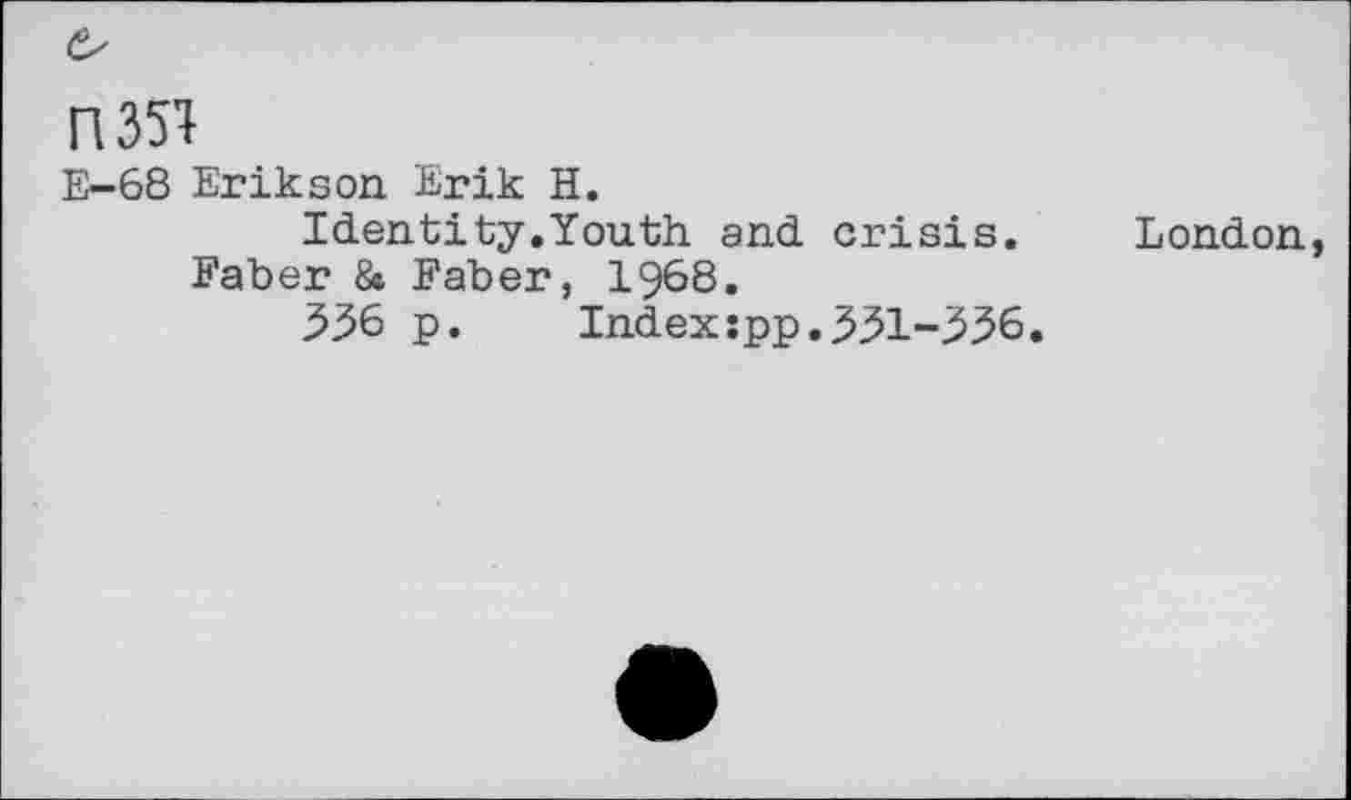 ﻿
H351
E-68 Erikson Erik H.
Identity.Youth and crisis. London, Faber 8» Faber, 1968.
536 p. Indexspp.331-336.